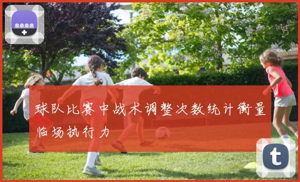 球队比赛中战术调整次数统计衡量临场执行力