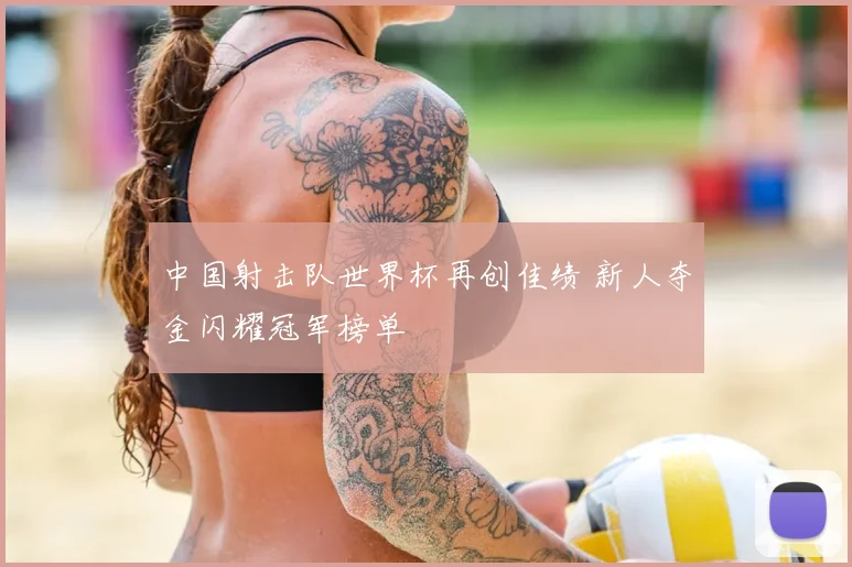 中国射击队世界杯再创佳绩 新人夺金闪耀冠军榜单